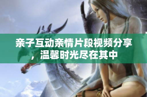 亲子互动亲情片段视频分享，温馨时光尽在其中