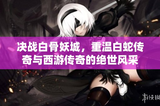 决战白骨妖城，重温白蛇传奇与西游传奇的绝世风采