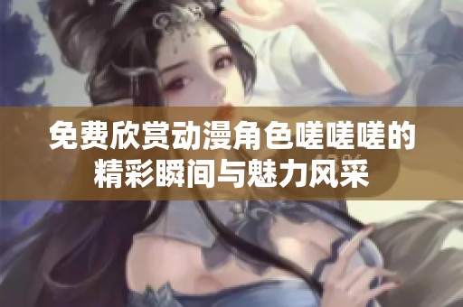 免费欣赏动漫角色嗟嗟嗟的精彩瞬间与魅力风采