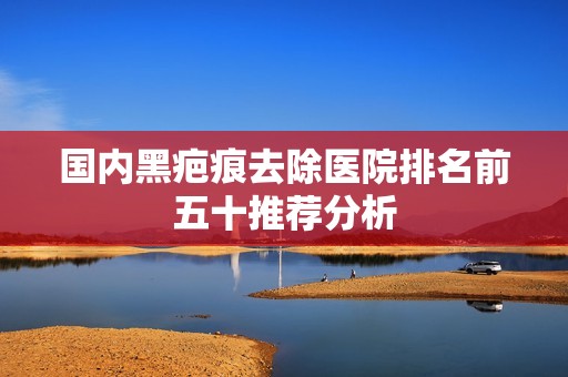国内黑疤痕去除医院排名前五十推荐分析