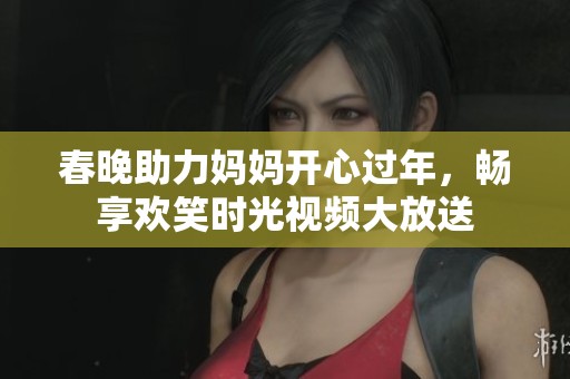 春晚助力妈妈开心过年，畅享欢笑时光视频大放送