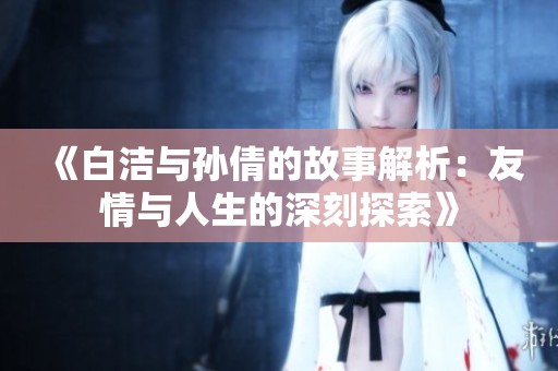 《白洁与孙倩的故事解析：友情与人生的深刻探索》