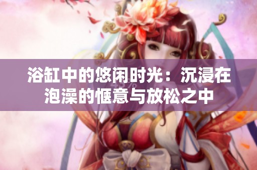 浴缸中的悠闲时光：沉浸在泡澡的惬意与放松之中