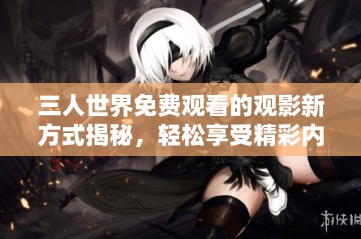 三人世界免费观看的观影新方式揭秘，轻松享受精彩内容