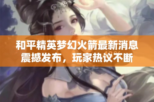 和平精英梦幻火箭最新消息震撼发布，玩家热议不断