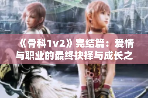 《骨科1v2》完结篇：爱情与职业的最终抉择与成长之路