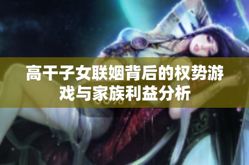 高干子女联姻背后的权势游戏与家族利益分析