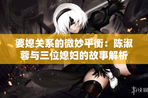婆媳关系的微妙平衡：陈淑蓉与三位媳妇的故事解析