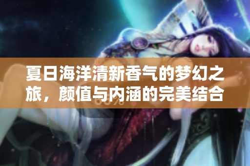 夏日海洋清新香气的梦幻之旅，颜值与内涵的完美结合