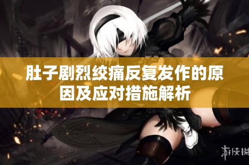 肚子剧烈绞痛反复发作的原因及应对措施解析