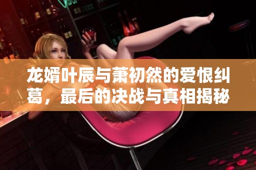 龙婿叶辰与萧初然的爱恨纠葛，最后的决战与真相揭秘