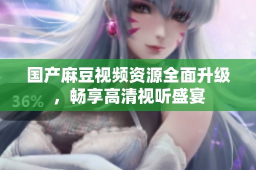 国产麻豆视频资源全面升级，畅享高清视听盛宴