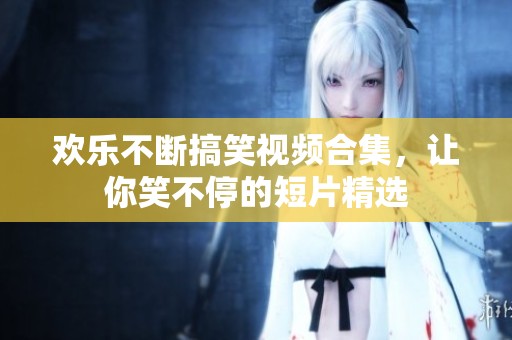 欢乐不断搞笑视频合集，让你笑不停的短片精选