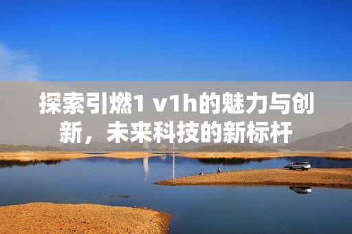 探索引燃1 v1h的魅力与创新，未来科技的新标杆