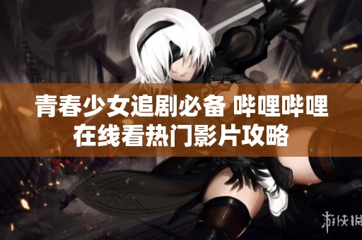 青春少女追剧必备 哔哩哔哩在线看热门影片攻略