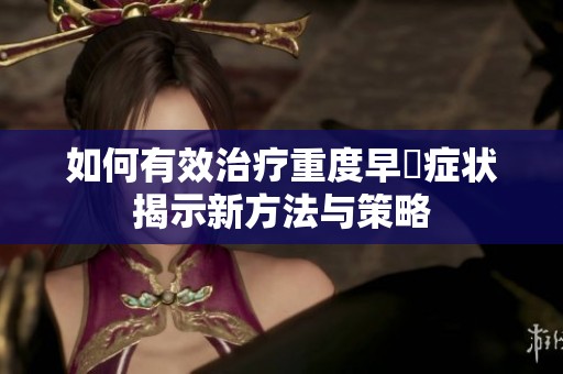 如何有效治疗重度早迣症状揭示新方法与策略