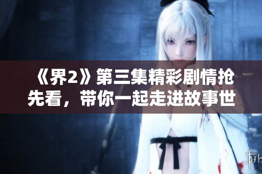 《界2》第三集精彩剧情抢先看，带你一起走进故事世界