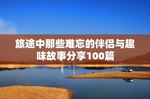 旅途中那些难忘的伴侣与趣味故事分享100篇