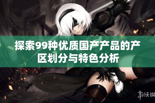 探索99种优质国产产品的产区划分与特色分析