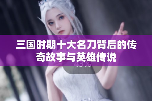 三国时期十大名刀背后的传奇故事与英雄传说