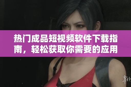 热门成品短视频软件下载指南，轻松获取你需要的应用助手