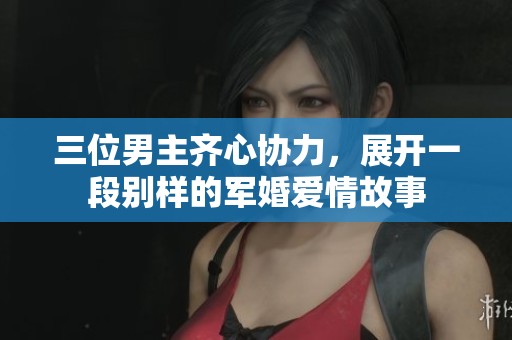三位男主齐心协力，展开一段别样的军婚爱情故事