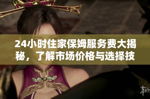 24小时住家保姆服务费大揭秘，了解市场价格与选择技巧
