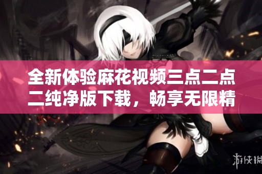 全新体验麻花视频三点二点二纯净版下载，畅享无限精彩内容
