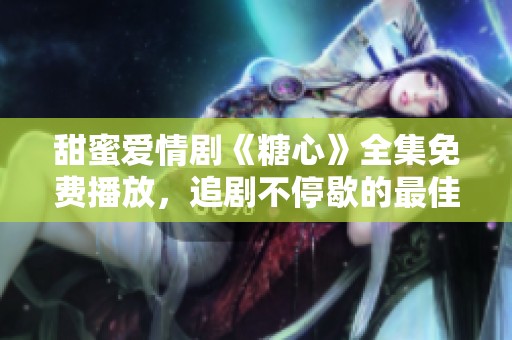 甜蜜爱情剧《糖心》全集免费播放，追剧不停歇的最佳选择
