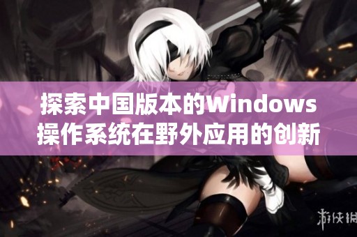 探索中国版本的Windows操作系统在野外应用的创新与挑战