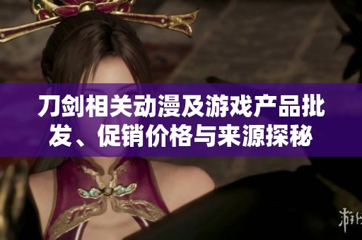 刀剑相关动漫及游戏产品批发、促销价格与来源探秘