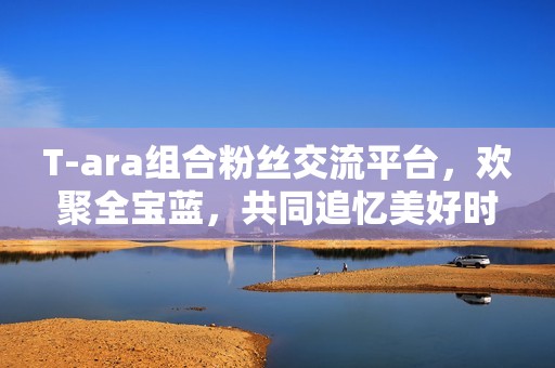 T-ara组合粉丝交流平台，欢聚全宝蓝，共同追忆美好时光