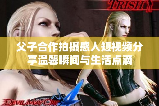 父子合作拍摄感人短视频分享温馨瞬间与生活点滴