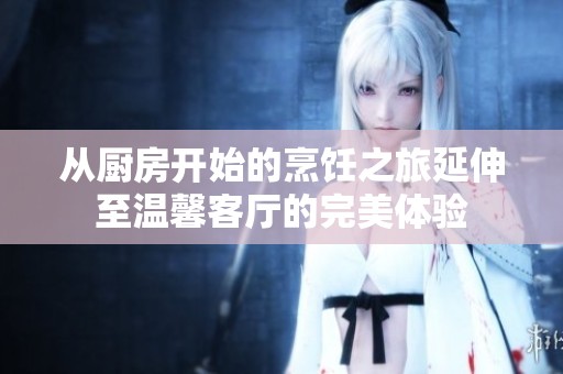 从厨房开始的烹饪之旅延伸至温馨客厅的完美体验