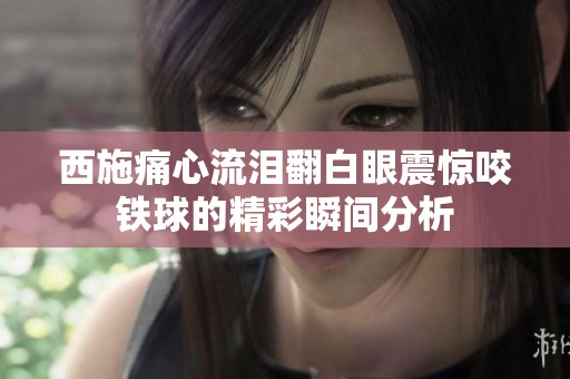 西施痛心流泪翻白眼震惊咬铁球的精彩瞬间分析