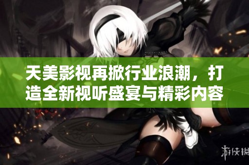 天美影视再掀行业浪潮，打造全新视听盛宴与精彩内容