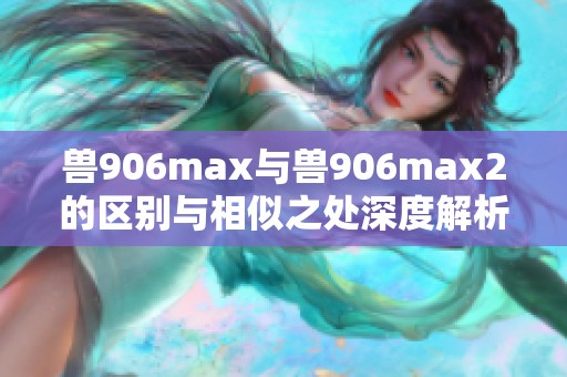 兽906max与兽906max2的区别与相似之处深度解析