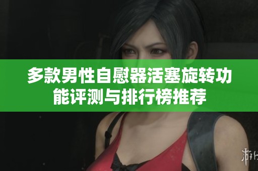 多款男性自慰器活塞旋转功能评测与排行榜推荐