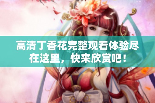 高清丁香花完整观看体验尽在这里，快来欣赏吧！