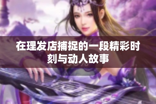 在理发店捕捉的一段精彩时刻与动人故事