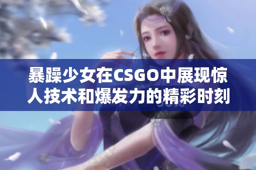 暴躁少女在CSGO中展现惊人技术和爆发力的精彩时刻