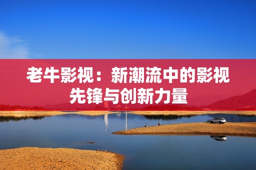 老牛影视：新潮流中的影视先锋与创新力量