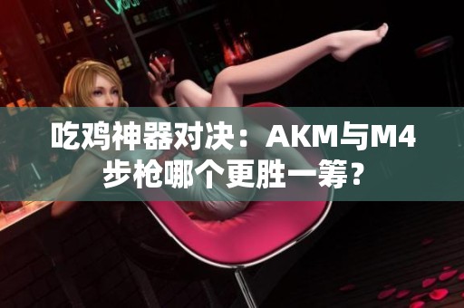 吃鸡神器对决：AKM与M4步枪哪个更胜一筹？