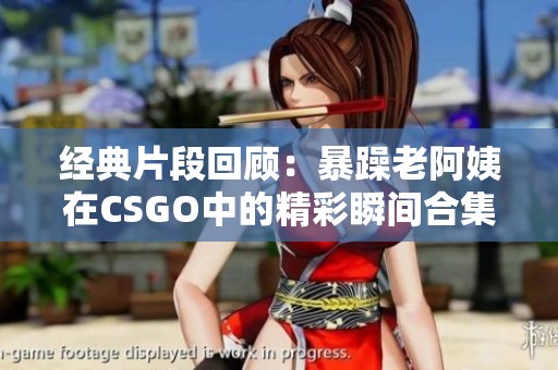 经典片段回顾：暴躁老阿姨在CSGO中的精彩瞬间合集