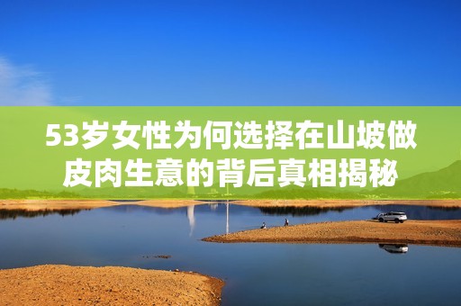 53岁女性为何选择在山坡做皮肉生意的背后真相揭秘