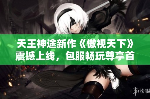 天王神途新作《傲视天下》震撼上线，包服畅玩尊享首充特权