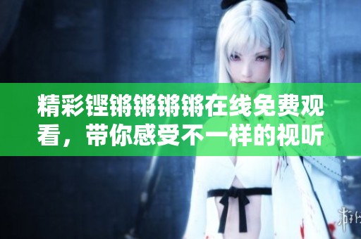 精彩铿锵锵锵锵在线免费观看，带你感受不一样的视听盛宴