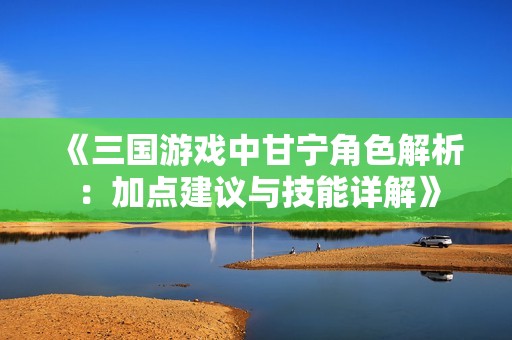 《三国游戏中甘宁角色解析：加点建议与技能详解》