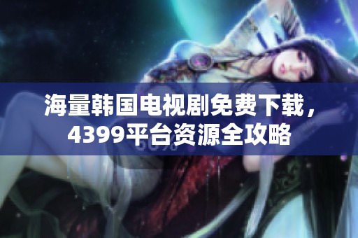 海量韩国电视剧免费下载，4399平台资源全攻略