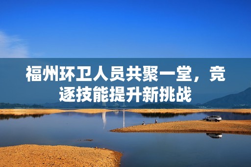 福州环卫人员共聚一堂，竞逐技能提升新挑战